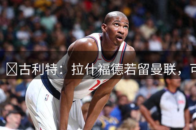 ​古利特：拉什福德若留曼联，可当“最佳新援”