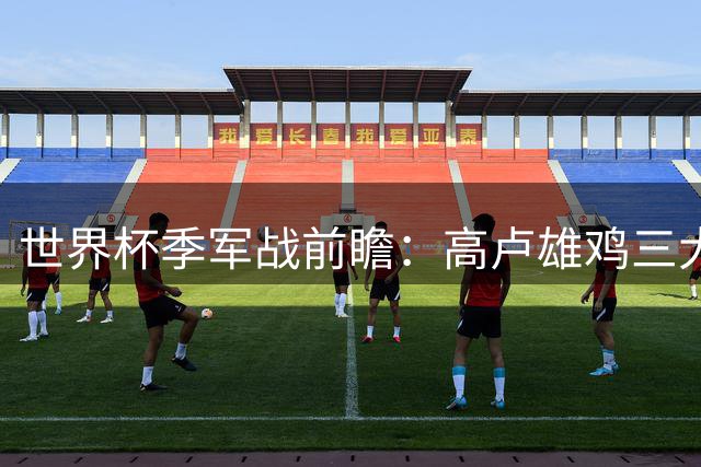 世界杯季军战前瞻：高卢雄鸡三大利好压阵 三狮军团恐难挡姆巴佩锋芒