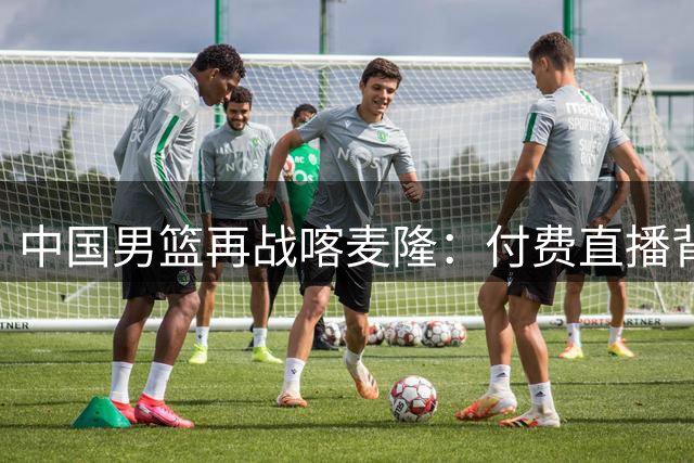中国男篮再战喀麦隆：付费直播背后的战术博弈与阵容隐忧