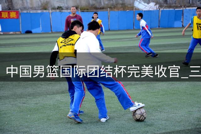 中国男篮国际团结杯完美收官 三连胜展现集训成果