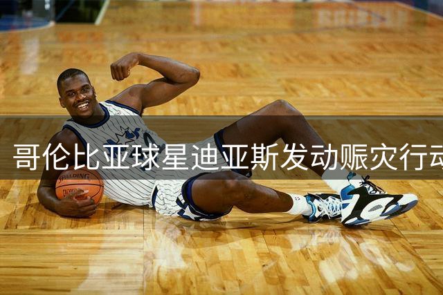 哥伦比亚球星迪亚斯发动赈灾行动支援地震灾区