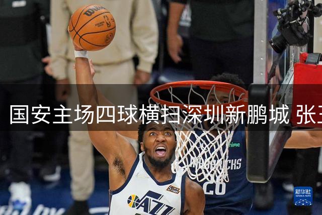 国安主场四球横扫深圳新鹏城 张玉宁梅开二度闪耀工体