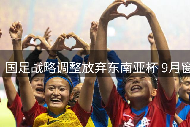 国足战略调整放弃东南亚杯 9月窗口期锁定中亚西亚劲敌