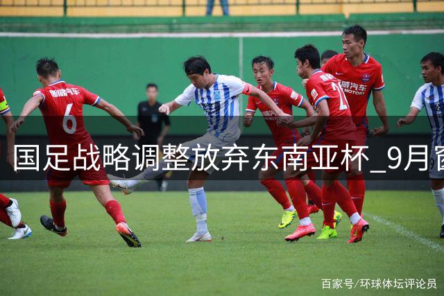 国足战略调整放弃东南亚杯 9月窗口期锁定中亚西亚劲敌