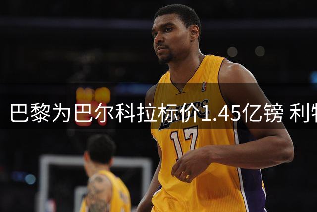 巴黎为巴尔科拉标价1.45亿镑 利物浦阿森纳引援遇天价门槛