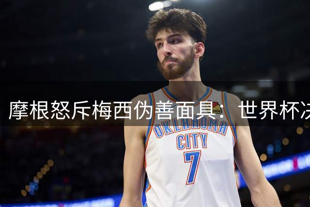 摩根怒斥梅西伪善面具：世界杯决赛暴露球王阴暗面