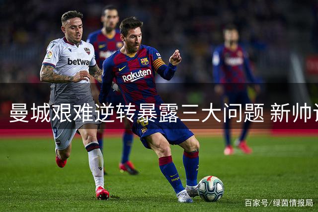 曼城艰难逆转暴露三大问题 新帅调教成最大隐忧