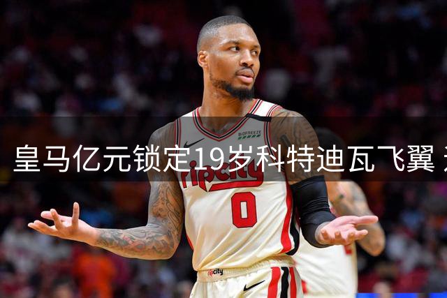皇马亿元锁定19岁科特迪瓦飞翼 迪亚兹离队倒计时？