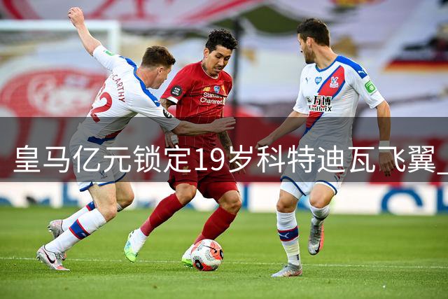 皇马亿元锁定19岁科特迪瓦飞翼 迪亚兹离队倒计时？