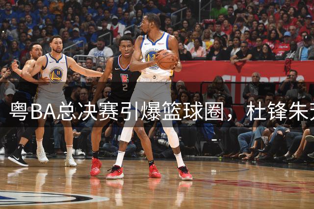 粤BA总决赛引爆篮球圈，杜锋朱芳雨联袂破谣言