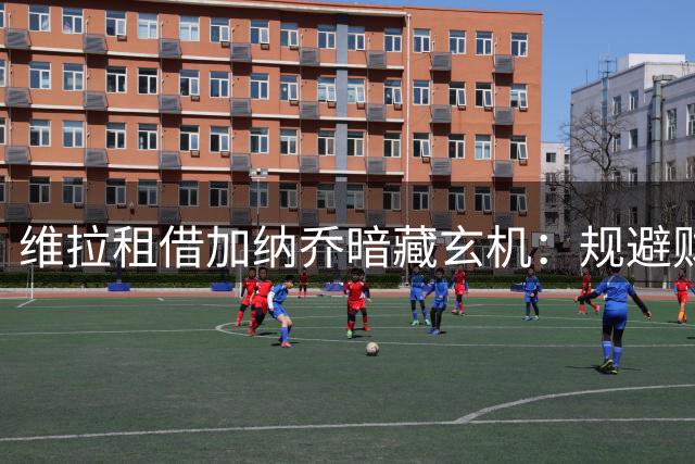 维拉租借加纳乔暗藏玄机：规避财务风险与竞技博弈的双重布局