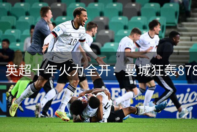 英超十年火力全开：曼城狂轰878球称霸，红军枪手紧随其后