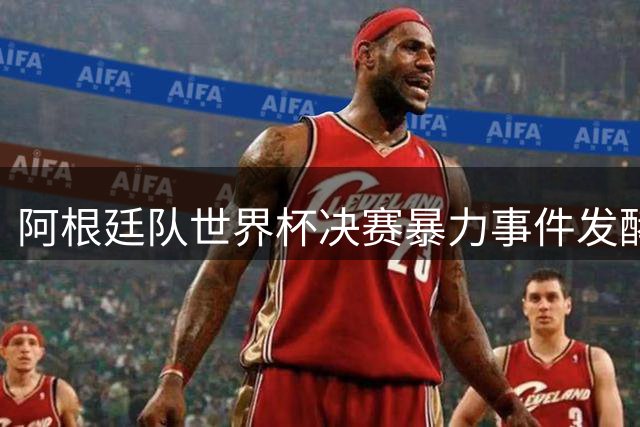 阿根廷队世界杯决赛暴力事件发酵 双星染红恐遭追加禁赛