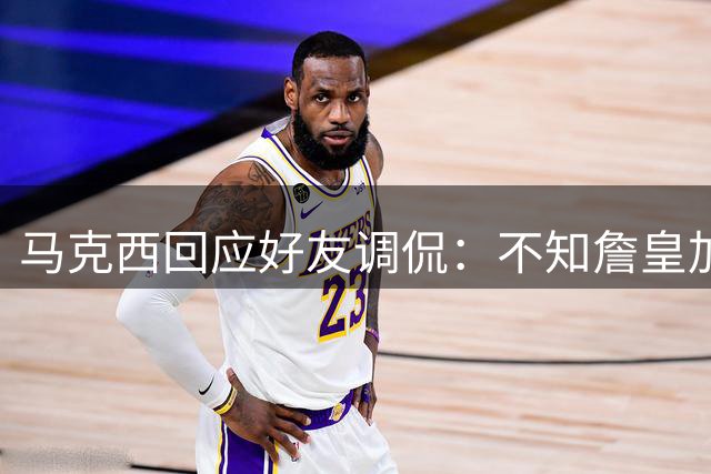 马克西回应好友调侃：不知詹皇加盟反而更轻松