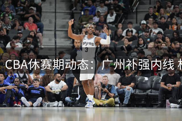 CBA休赛期动态：广州补强内线 杜锋执教裁判 许钟豪转型教练