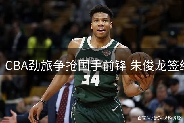 CBA劲旅争抢国手前锋 朱俊龙签约背后暗藏玄机