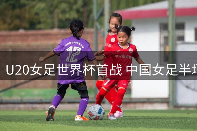 U20女足世界杯首战 中国女足半场与对手互交白卷
